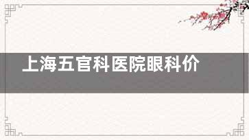 上海五官科医院眼科价格表全新发布：斜视矫正5k+|白内障手术6k+|近视手术1.2w+